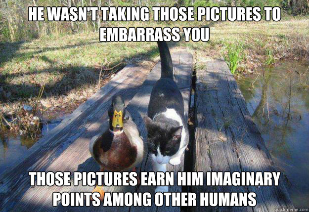 He wasn't taking those pictures to embarrass you Those pictures earn him imaginary points among other humans  