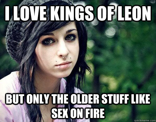 I LOVE KINGS OF LEON BUT ONLY THE OLDER STUFF LIKE SEX ON FIRE  