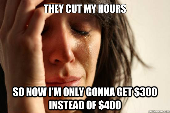 They cut my hours So now I'm only gonna get $300 instead of $400  First World Problems