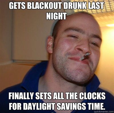 Gets blackout drunk last night Finally sets all the clocks for Daylight Savings time.   Goodguy Greg Shitting
