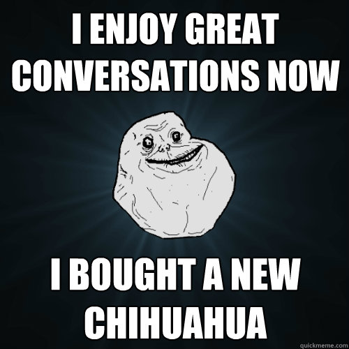 I ENJOY GREAT CONVERSATIONS NOW  I BOUGHT A NEW CHIHUAHUA  Forever Alone