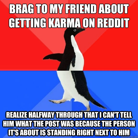 Brag to my friend about getting karma on reddit realize halfway through that i can't tell him what the post was because the person it's about is standing right next to him  Socially Awksome Penguin