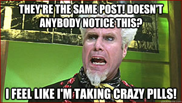 They're the same post! Doesn't anybody notice this? I feel like I'm taking crazy pills! - They're the same post! Doesn't anybody notice this? I feel like I'm taking crazy pills!  Crazy Pills