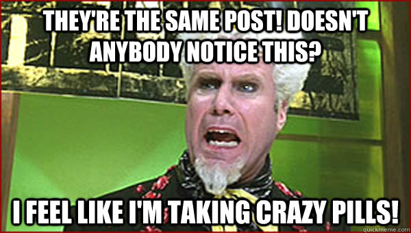 They're the same post! Doesn't anybody notice this? I feel like I'm taking crazy pills!  Crazy Pills