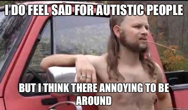 I do feel sad for autistic people But I think there annoying to be around  Almost Politically Correct Redneck