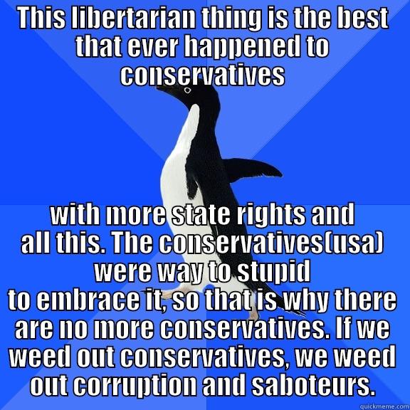 THIS LIBERTARIAN THING IS THE BEST THAT EVER HAPPENED TO CONSERVATIVES WITH MORE STATE RIGHTS AND ALL THIS. THE CONSERVATIVES(USA) WERE WAY TO STUPID TO EMBRACE IT, SO THAT IS WHY THERE ARE NO MORE CONSERVATIVES. IF WE WEED OUT CONSERVATIVES, WE WEED OUT CORRUPTION AND SABOTEURS. Socially Awkward Penguin