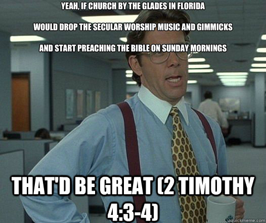 Yeah, if Church by the Glades in Florida 

would drop the secular worship music and gimmicks 

and start preaching the bible on Sunday Mornings That'd be great (2 Timothy 4:3-4)  Lumbergh