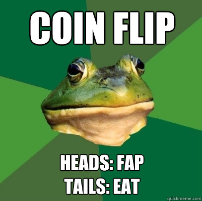 COIN flip heads: Fap
tails: Eat  Foul Bachelor Frog