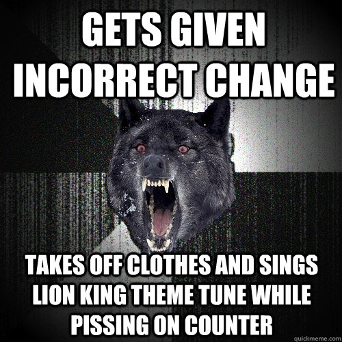 Gets given incorrect change  takes off clothes and sings lion King theme tune while pissing on counter  Insanity Wolf