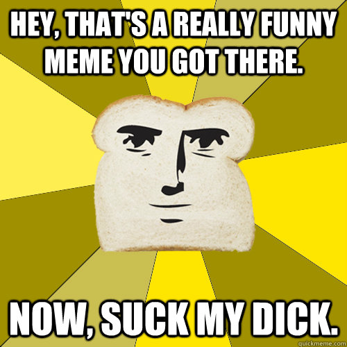 Hey, that's a really funny meme you got there. Now, suck my dick.  Breadfriend