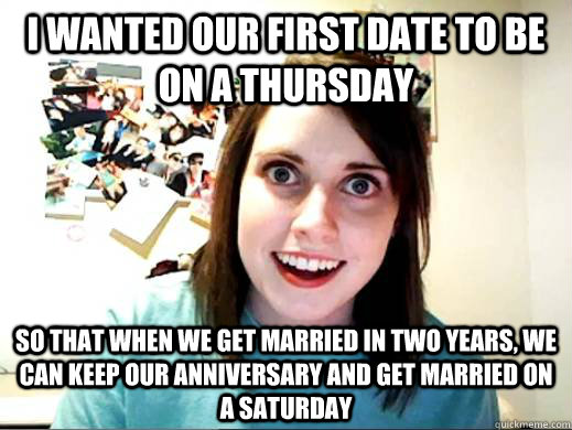 I wanted our first date to be on a Thursday So that when we get married in two years, we can keep our anniversary and get married on a Saturday  Overly Attatched Girlfriend