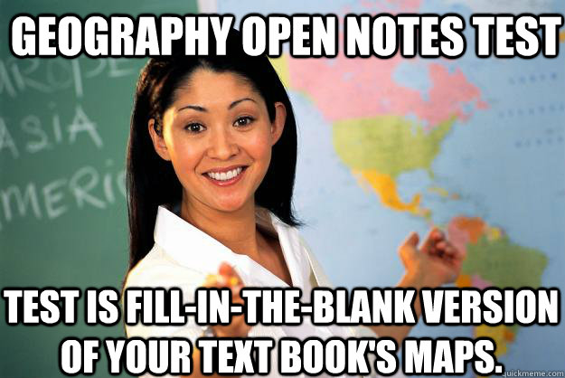 Geography Open notes test Test is fill-in-the-blank version of your text book's maps.  Unhelpful High School Teacher