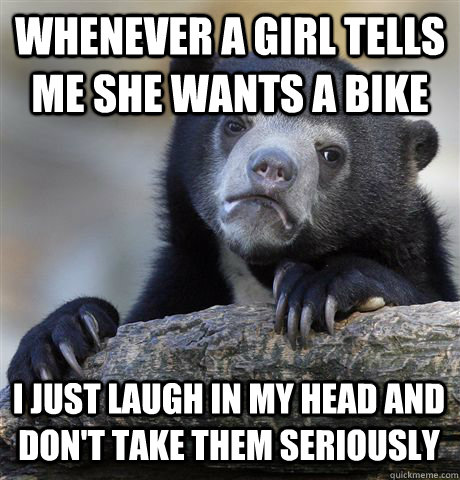Whenever a girl tells me she wants a bike I just laugh in my head and don't take them seriously  Confession Bear