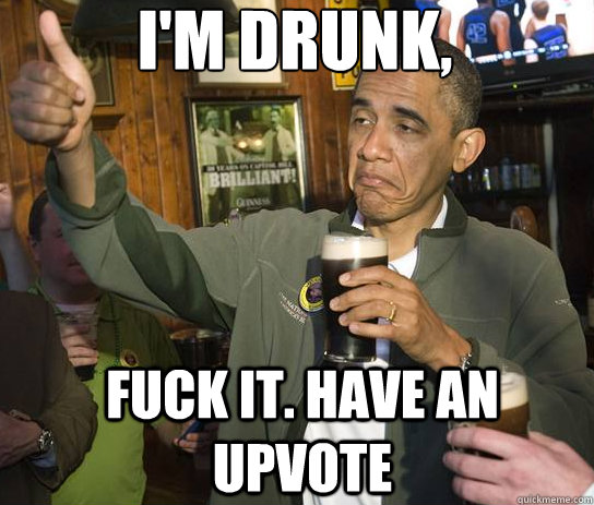 I'm drunk, Fuck it. Have an upvote  Upvoting Obama