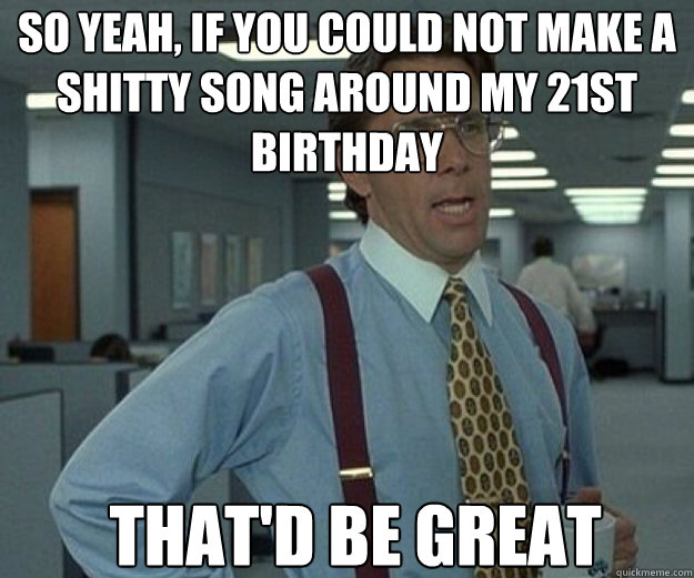 So yeah, if you could not make a shitty song around my 21st birthday THAT'D BE GREAT  that would be great