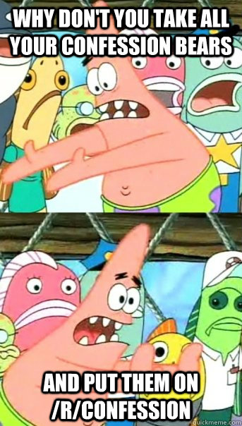 Why don't you take all your confession bears and put them on /r/confession  Push it somewhere else Patrick