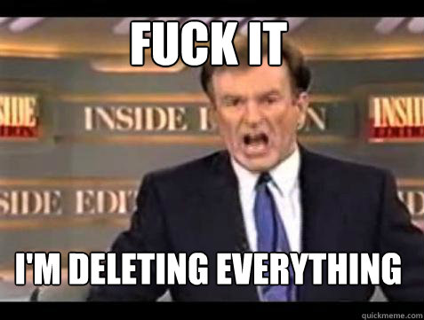 FUCK IT I'm deleting everything  Fuck it