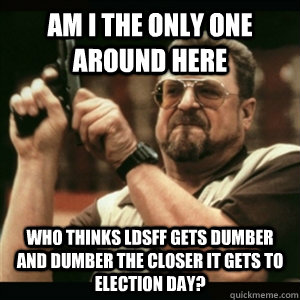 Am i the only one around here who thinks LDSFF gets dumber and dumber the closer it gets to election day? - Am i the only one around here who thinks LDSFF gets dumber and dumber the closer it gets to election day?  Am I The Only One Round Here