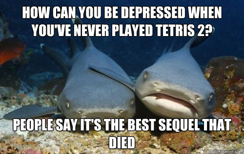 how can you be depressed when you've never played tetris 2? people say it's the best sequel that died  Compassionate Shark Friend