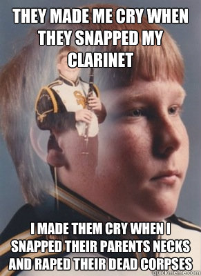 they made me cry when they snapped my clarinet i made them cry when i snapped their parents necks and raped their dead corpses  - they made me cry when they snapped my clarinet i made them cry when i snapped their parents necks and raped their dead corpses   Revenge Band Kid