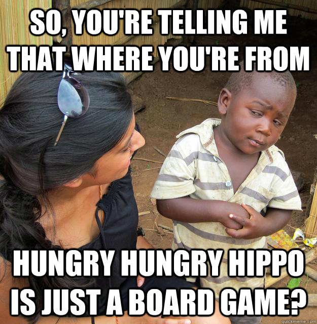 So, you're telling me that where you're from hungry hungry hippo is just a board game?  Skeptical Third World Kid