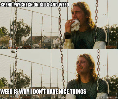Spend paycheck on bills and weed Weed is why I don't have nice things - Spend paycheck on bills and weed Weed is why I don't have nice things  First World Stoner Problems
