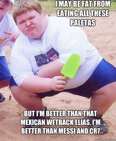 I may be fat from eating all these paletas  But I'm better than that mexican wetback Elias, I'm better than MEssi and cr7  