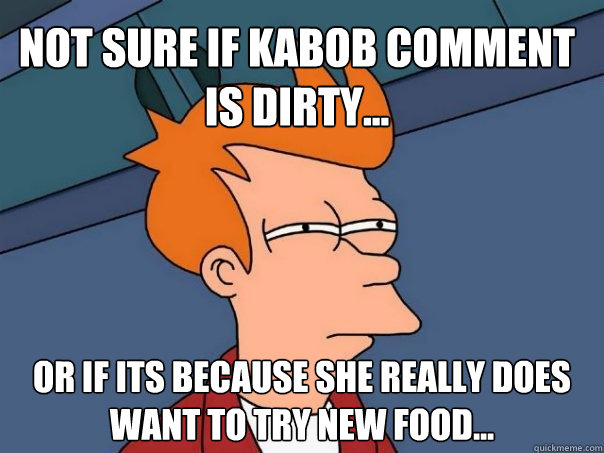 Not sure if Kabob comment is dirty... Or if its because she really DOES want to try new food...  Futurama Fry