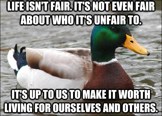Life isn't fair. It's not even fair about who it's unfair to. It's up to us to make it worth living for ourselves and others.  Actual Advice Mallard