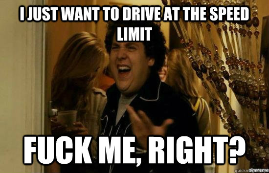 I just want to drive at the speed limit fuck me, right?  fuckmeright