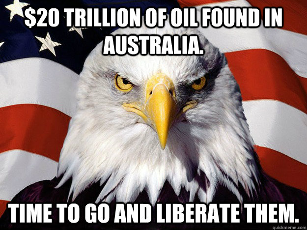 $20 trillion of oil found in Australia. Time to go and liberate them.  Evil American Eagle