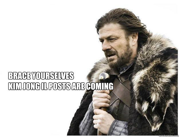 Brace yourselves
Kim Jong Il posts are coming  Imminent Ned