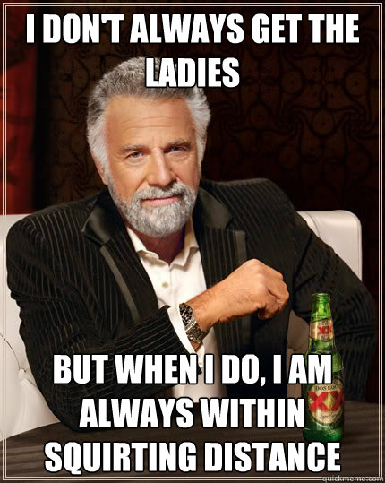 I don't always get the ladies But when i do, I am always within squirting distance  The Most Interesting Man In The World