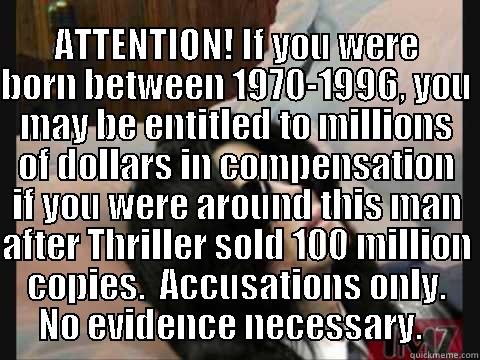 KING OF POP TAKING A BEATING -    ATTENTION! IF YOU WERE BORN BETWEEN 1970-1996, YOU MAY BE ENTITLED TO MILLIONS OF DOLLARS IN COMPENSATION IF YOU WERE AROUND THIS MAN AFTER THRILLER SOLD 100 MILLION COPIES.  ACCUSATIONS ONLY. NO EVIDENCE NECESSARY.   Misc