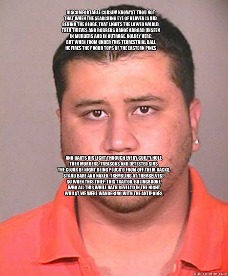 
Discomfortable cousin! know'st thou not
That when the searching eye of heaven is hid,
Behind the globe, that lights the lower world,
Then thieves and robbers range abroad unseen
In murders and in outrage, boldly here;
But when from under this terrestrial  ASSHOLE George Zimmerman