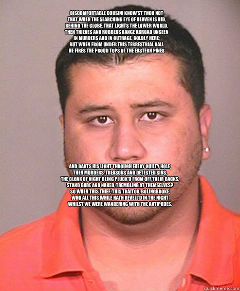 
Discomfortable cousin! know'st thou not
That when the searching eye of heaven is hid,
Behind the globe, that lights the lower world,
Then thieves and robbers range abroad unseen
In murders and in outrage, boldly here;
But when from under this terrestrial - 
Discomfortable cousin! know'st thou not
That when the searching eye of heaven is hid,
Behind the globe, that lights the lower world,
Then thieves and robbers range abroad unseen
In murders and in outrage, boldly here;
But when from under this terrestrial  ASSHOLE George Zimmerman