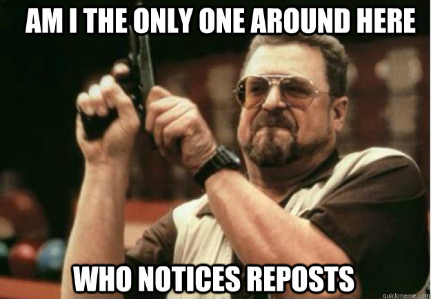 AM I THE ONLY ONE AROUND HERE who notices reposts   