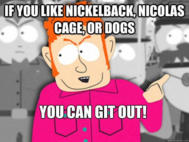 If you like nickelback, nicolas cage, or dogs You can git out!  