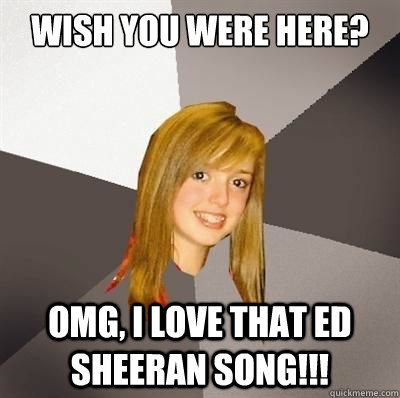 Wish you were here? OMG, I love that Ed Sheeran song!!!  
