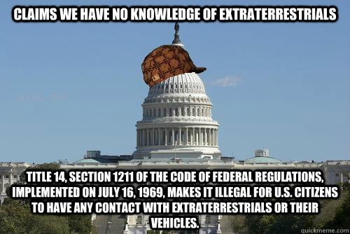 Claims we have no knowledge of extraterrestrials Title 14, Section 1211 of the Code of Federal Regulations, implemented on July 16, 1969, makes it illegal for U.S. citizens to have any contact with extraterrestrials or their vehicles. - Claims we have no knowledge of extraterrestrials Title 14, Section 1211 of the Code of Federal Regulations, implemented on July 16, 1969, makes it illegal for U.S. citizens to have any contact with extraterrestrials or their vehicles.  Scumbag Government