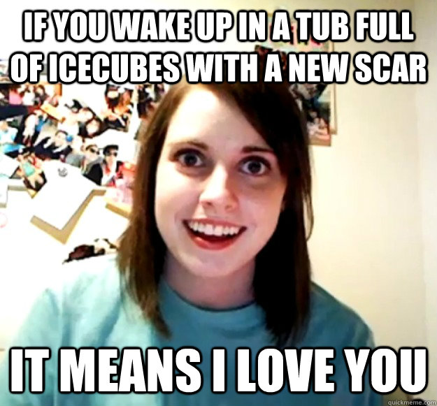 if you wake up in a tub full of icecubes with a new scar it means i love you  - if you wake up in a tub full of icecubes with a new scar it means i love you   Overly Attached Girlfriend