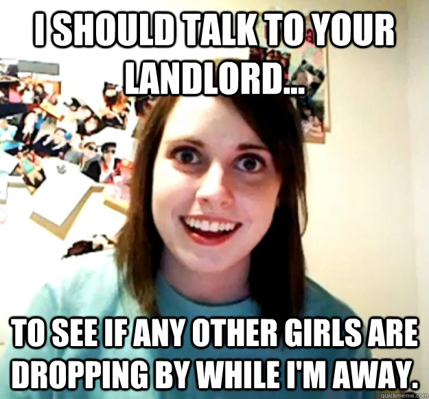 I should talk to your landlord... to see if any other girls are dropping by while i'm away. - I should talk to your landlord... to see if any other girls are dropping by while i'm away.  Overly Attached Girlfriend