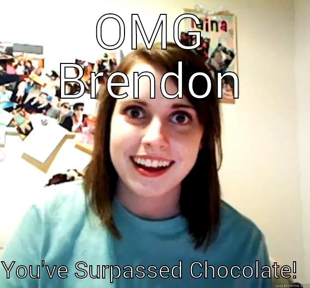 OMG BRENDON  YOU'VE SURPASSED CHOCOLATE!  Overly Attached Girlfriend