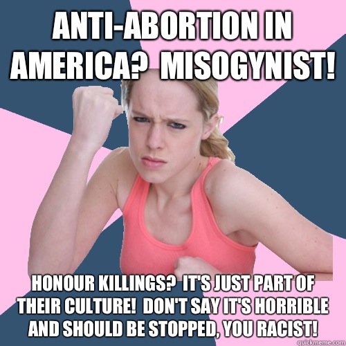 Anti-abortion in america?  Misogynist! Honour killings?  It's just part of their culture!  Don't say it's horrible and should be stopped, you racist!  Social Justice Sally