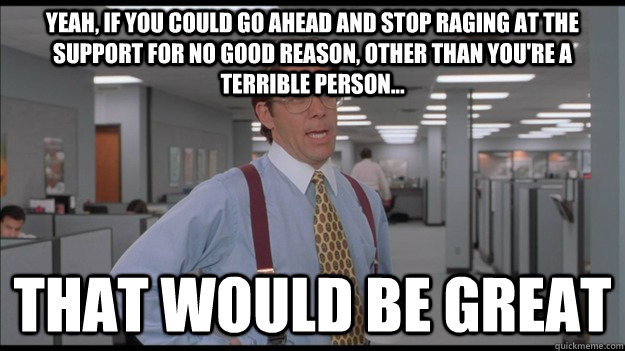 Yeah, if you could go ahead and stop raging at the support for no good reason, other than you're a terrible person... That would be great  Office Space Lumbergh HD