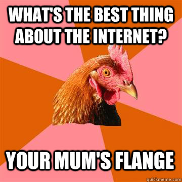 What's the best thing about the internet? Your mum's flange  Anti-Joke Chicken