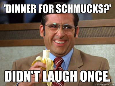 'Dinner For Schmucks?' Didn't laugh once.  Brick Tamland