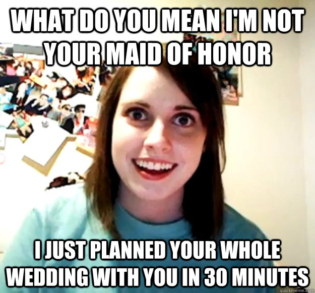 what do you mean i'm not your maid of honor i just planned your whole wedding with you in 30 minutes - what do you mean i'm not your maid of honor i just planned your whole wedding with you in 30 minutes  Overly Attached Girlfriend