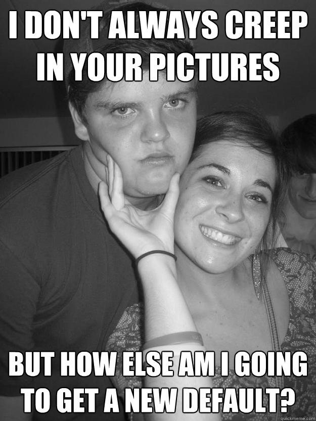I don't always creep in your pictures but how else am I going to get a new default?  