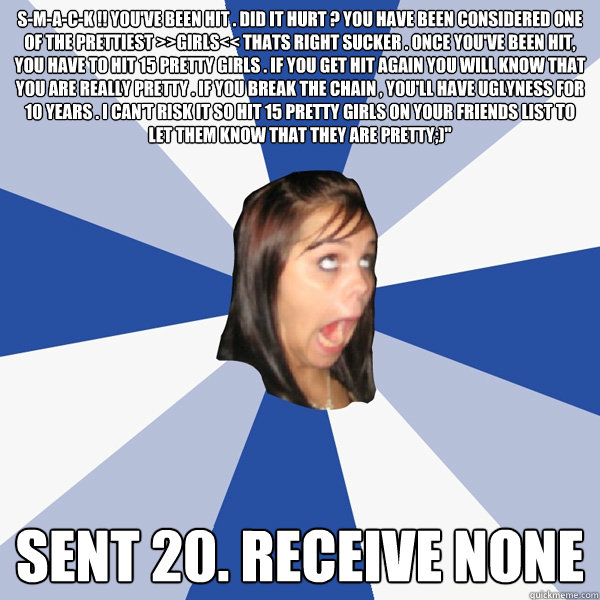 S-M-A-C-K !! You've been hit . Did it hurt ? You have been considered one of the prettiest >>GIRLS<< Thats right sucker . Once you've been hit, you have to hit 15 pretty girls . If you get hit again you will know that you are really pretty . If you break   Annoying Facebook Girl